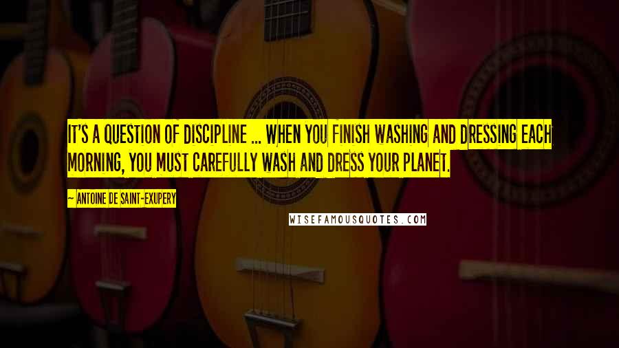 Antoine De Saint-Exupery Quotes: It's a question of discipline ... When you finish washing and dressing each morning, you must carefully wash and dress your planet.