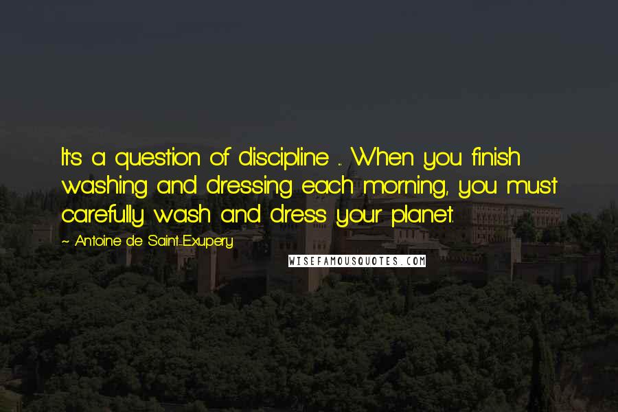 Antoine De Saint-Exupery Quotes: It's a question of discipline ... When you finish washing and dressing each morning, you must carefully wash and dress your planet.