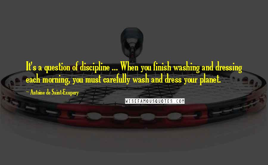 Antoine De Saint-Exupery Quotes: It's a question of discipline ... When you finish washing and dressing each morning, you must carefully wash and dress your planet.