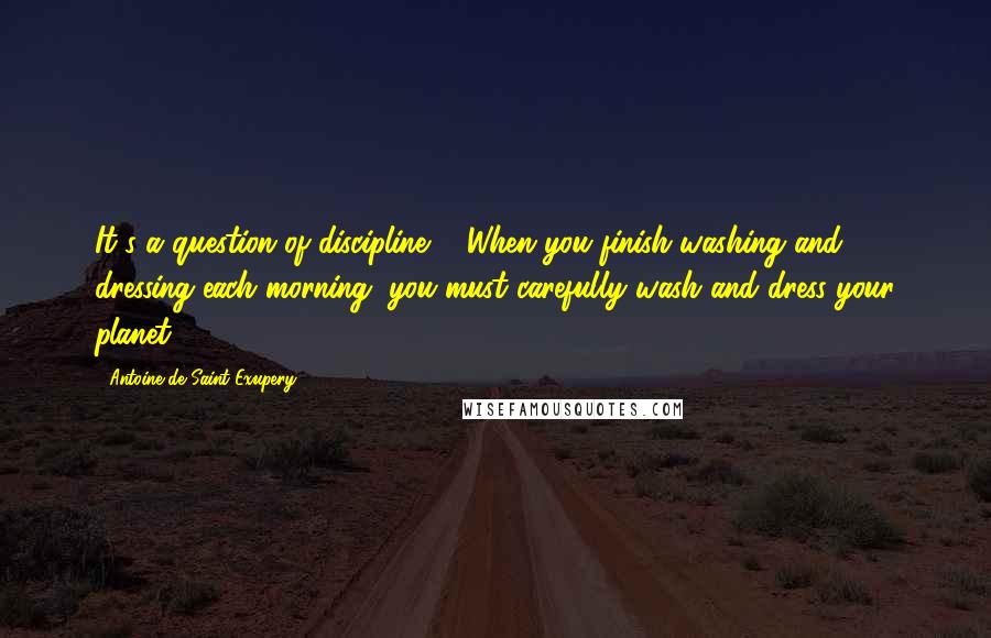Antoine De Saint-Exupery Quotes: It's a question of discipline ... When you finish washing and dressing each morning, you must carefully wash and dress your planet.