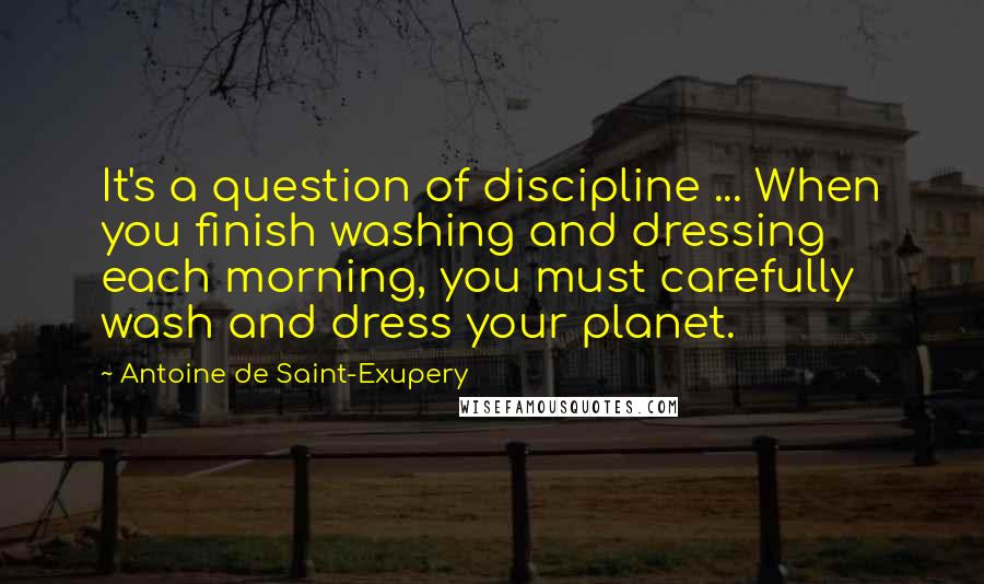 Antoine De Saint-Exupery Quotes: It's a question of discipline ... When you finish washing and dressing each morning, you must carefully wash and dress your planet.