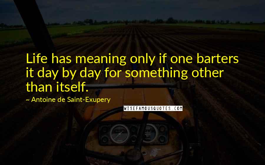 Antoine De Saint-Exupery Quotes: Life has meaning only if one barters it day by day for something other than itself.