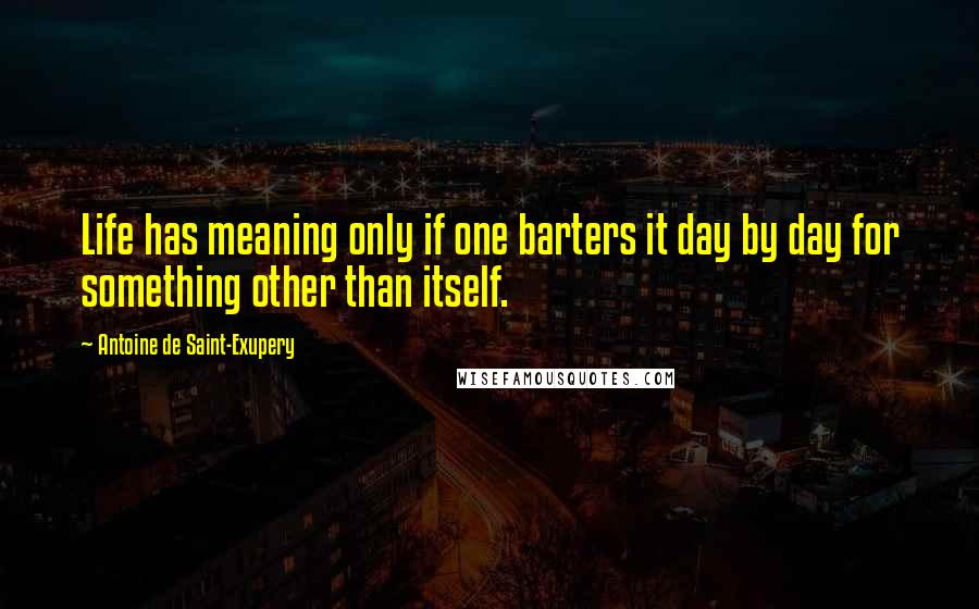 Antoine De Saint-Exupery Quotes: Life has meaning only if one barters it day by day for something other than itself.