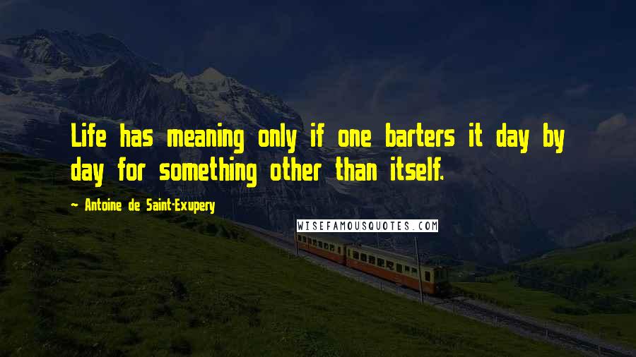 Antoine De Saint-Exupery Quotes: Life has meaning only if one barters it day by day for something other than itself.