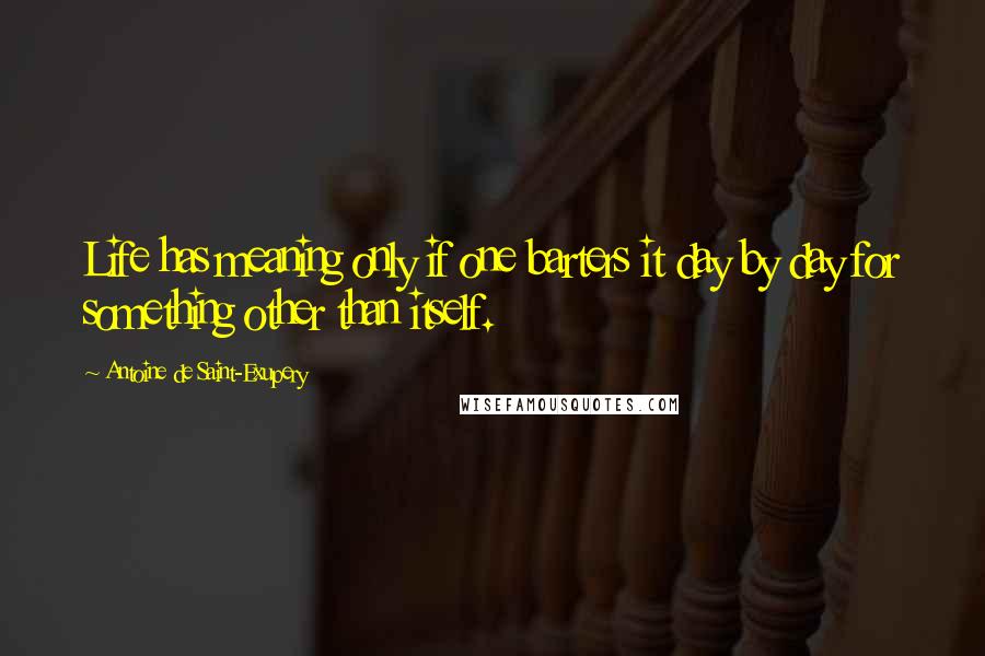 Antoine De Saint-Exupery Quotes: Life has meaning only if one barters it day by day for something other than itself.