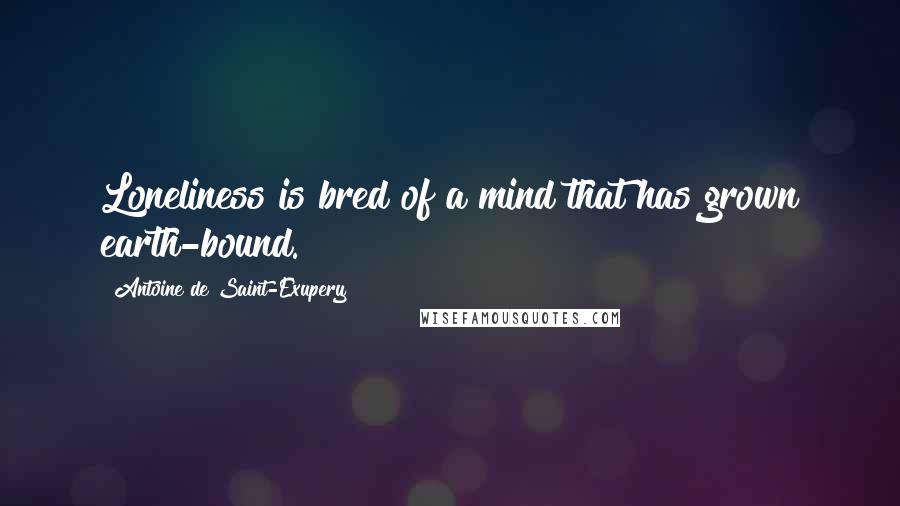 Antoine De Saint-Exupery Quotes: Loneliness is bred of a mind that has grown earth-bound.