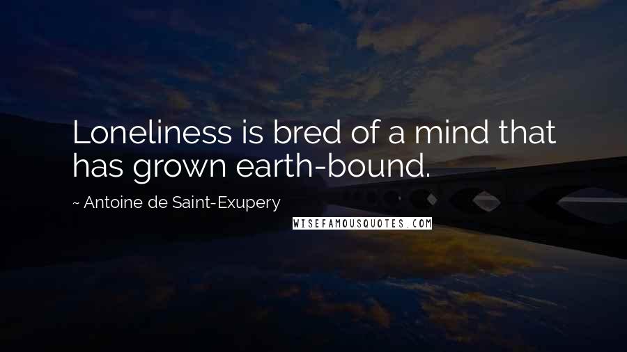 Antoine De Saint-Exupery Quotes: Loneliness is bred of a mind that has grown earth-bound.