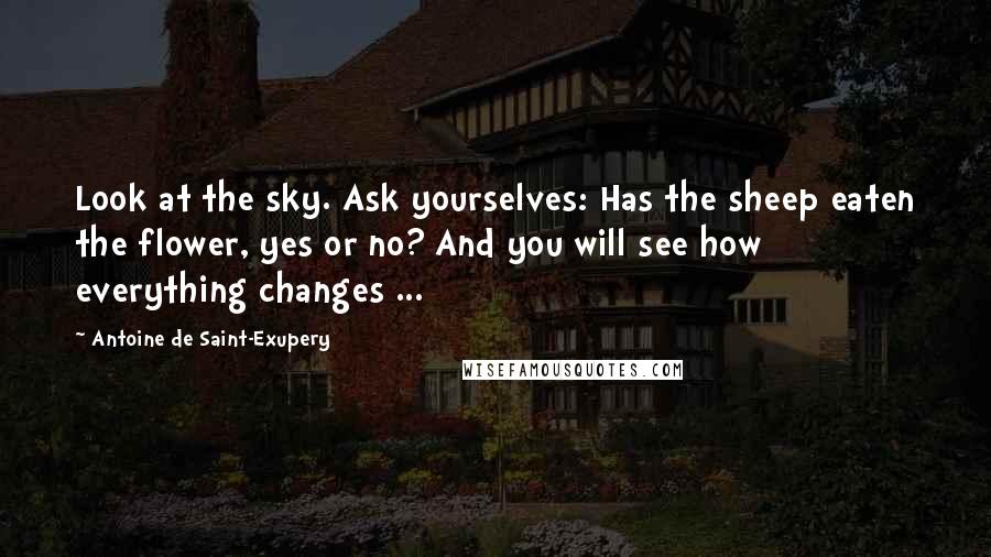 Antoine De Saint-Exupery Quotes: Look at the sky. Ask yourselves: Has the sheep eaten the flower, yes or no? And you will see how everything changes ...