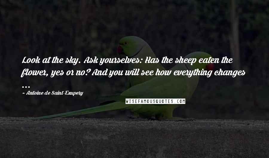 Antoine De Saint-Exupery Quotes: Look at the sky. Ask yourselves: Has the sheep eaten the flower, yes or no? And you will see how everything changes ...