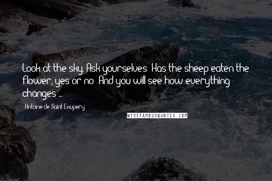 Antoine De Saint-Exupery Quotes: Look at the sky. Ask yourselves: Has the sheep eaten the flower, yes or no? And you will see how everything changes ...