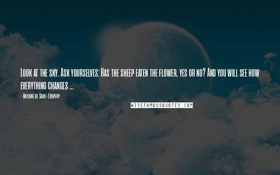 Antoine De Saint-Exupery Quotes: Look at the sky. Ask yourselves: Has the sheep eaten the flower, yes or no? And you will see how everything changes ...