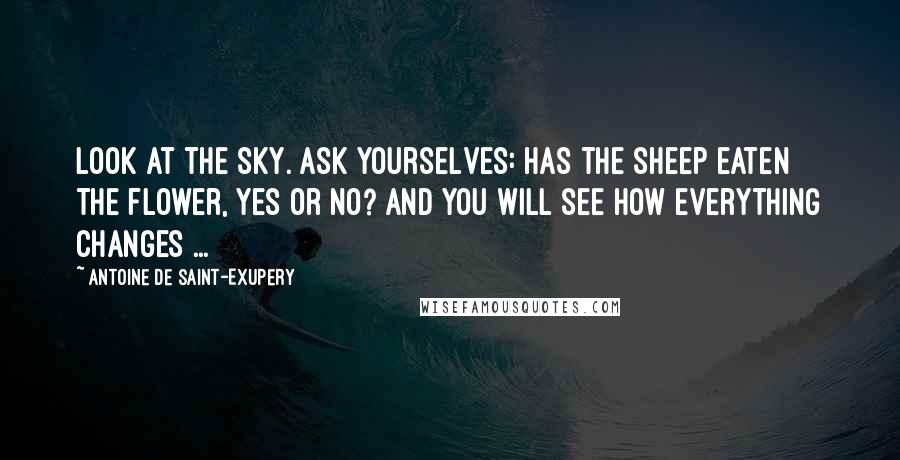 Antoine De Saint-Exupery Quotes: Look at the sky. Ask yourselves: Has the sheep eaten the flower, yes or no? And you will see how everything changes ...