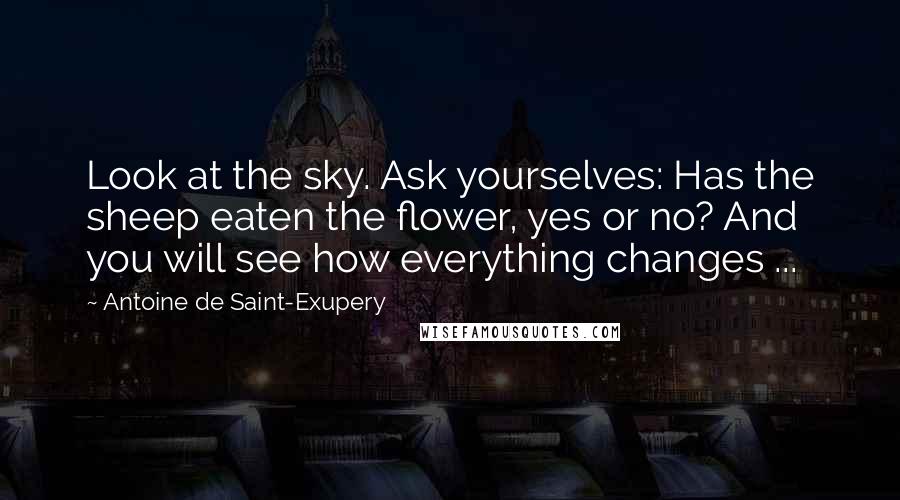 Antoine De Saint-Exupery Quotes: Look at the sky. Ask yourselves: Has the sheep eaten the flower, yes or no? And you will see how everything changes ...