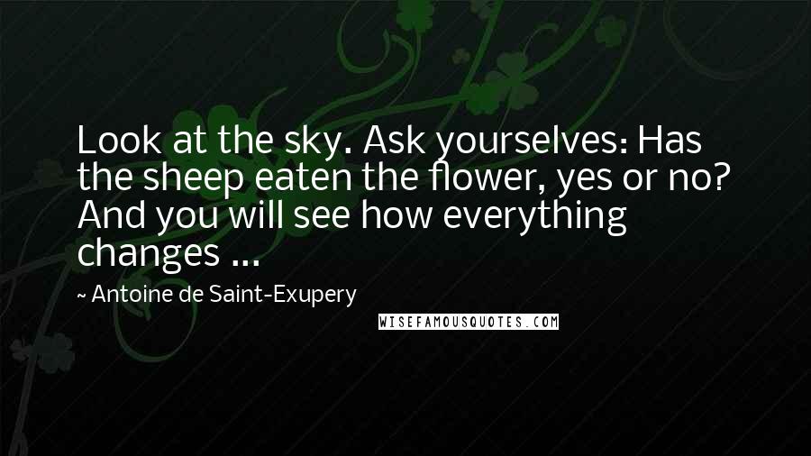 Antoine De Saint-Exupery Quotes: Look at the sky. Ask yourselves: Has the sheep eaten the flower, yes or no? And you will see how everything changes ...