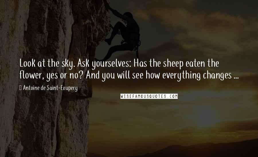 Antoine De Saint-Exupery Quotes: Look at the sky. Ask yourselves: Has the sheep eaten the flower, yes or no? And you will see how everything changes ...