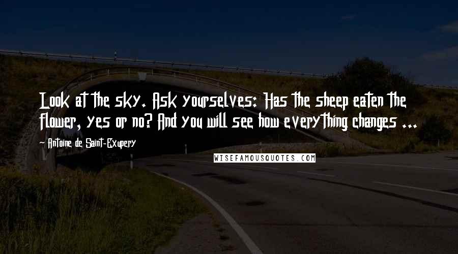 Antoine De Saint-Exupery Quotes: Look at the sky. Ask yourselves: Has the sheep eaten the flower, yes or no? And you will see how everything changes ...