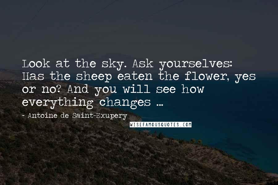 Antoine De Saint-Exupery Quotes: Look at the sky. Ask yourselves: Has the sheep eaten the flower, yes or no? And you will see how everything changes ...