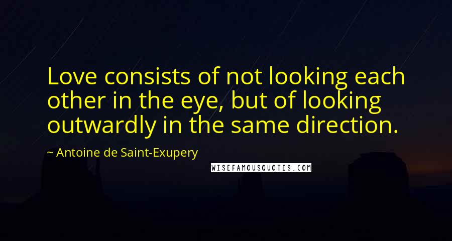 Antoine De Saint-Exupery Quotes: Love consists of not looking each other in the eye, but of looking outwardly in the same direction.