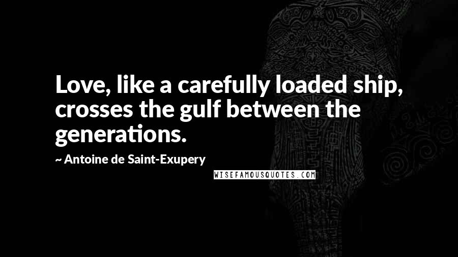 Antoine De Saint-Exupery Quotes: Love, like a carefully loaded ship, crosses the gulf between the generations.
