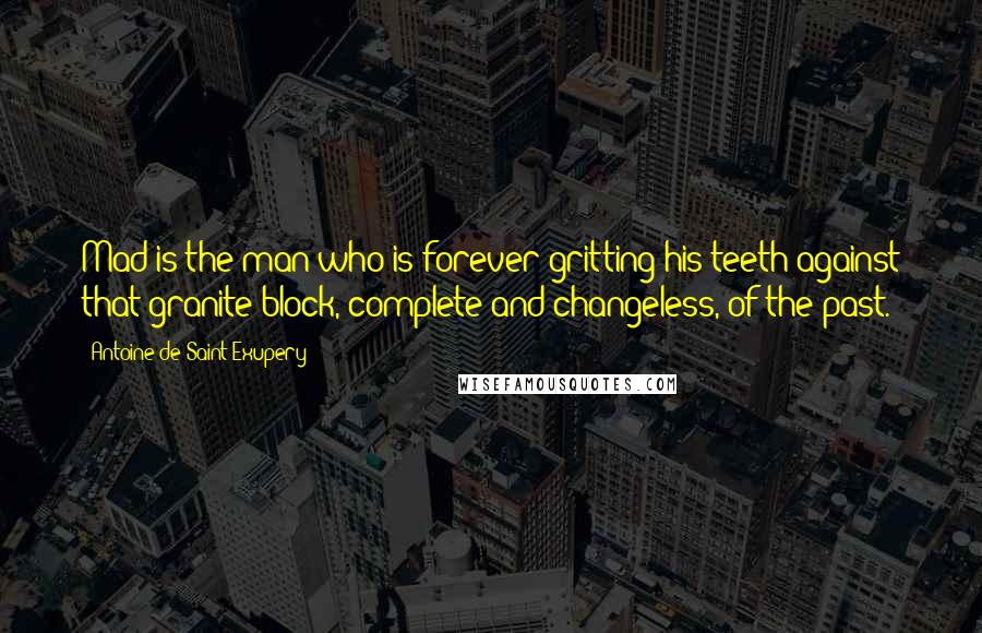 Antoine De Saint-Exupery Quotes: Mad is the man who is forever gritting his teeth against that granite block, complete and changeless, of the past.