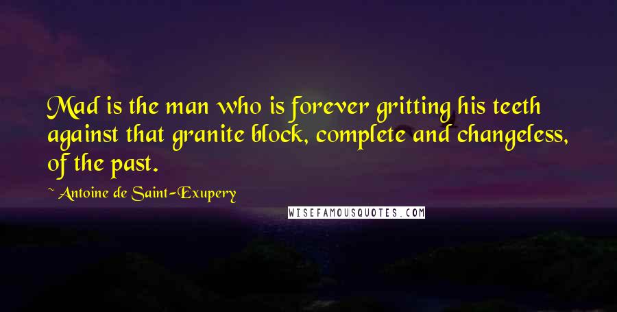 Antoine De Saint-Exupery Quotes: Mad is the man who is forever gritting his teeth against that granite block, complete and changeless, of the past.