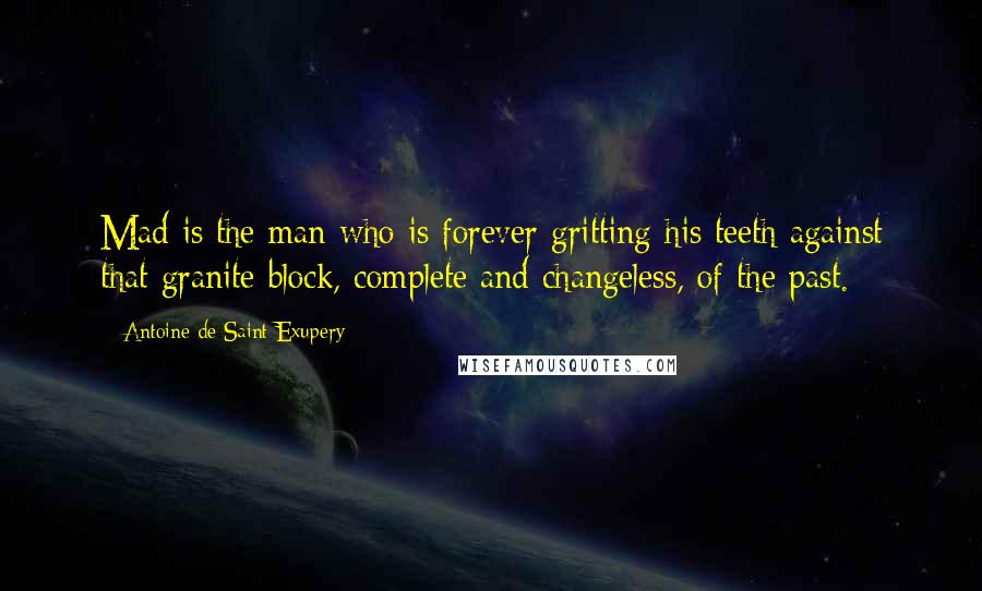 Antoine De Saint-Exupery Quotes: Mad is the man who is forever gritting his teeth against that granite block, complete and changeless, of the past.