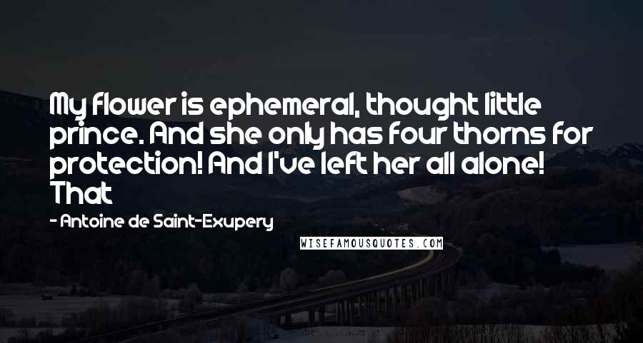 Antoine De Saint-Exupery Quotes: My flower is ephemeral, thought little prince. And she only has four thorns for protection! And I've left her all alone! That