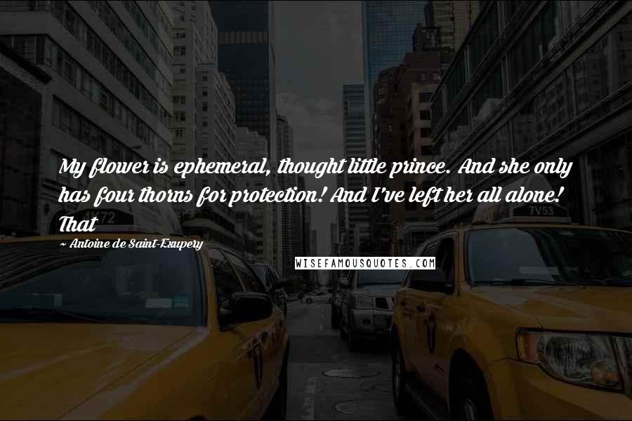 Antoine De Saint-Exupery Quotes: My flower is ephemeral, thought little prince. And she only has four thorns for protection! And I've left her all alone! That