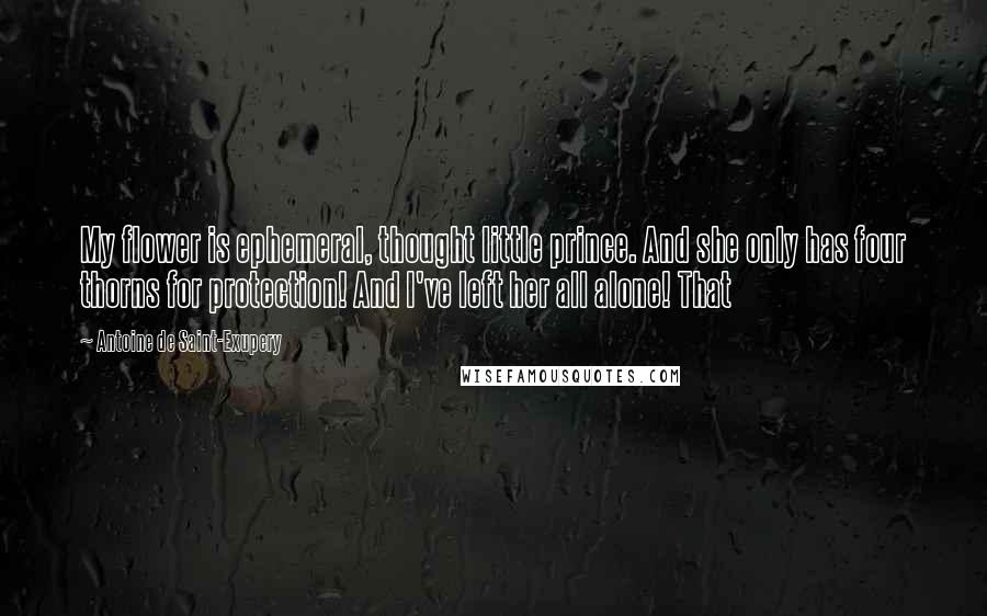 Antoine De Saint-Exupery Quotes: My flower is ephemeral, thought little prince. And she only has four thorns for protection! And I've left her all alone! That