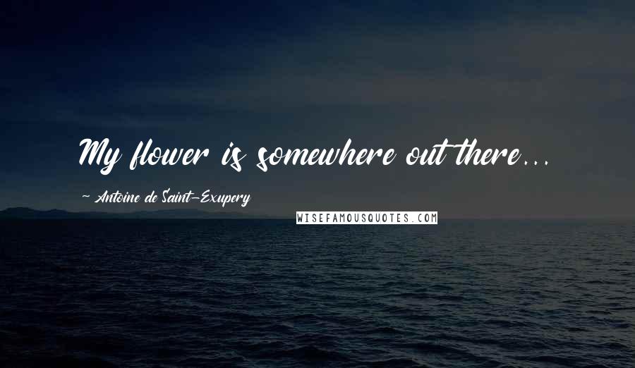 Antoine De Saint-Exupery Quotes: My flower is somewhere out there...