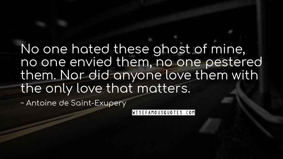 Antoine De Saint-Exupery Quotes: No one hated these ghost of mine, no one envied them, no one pestered them. Nor did anyone love them with the only love that matters.