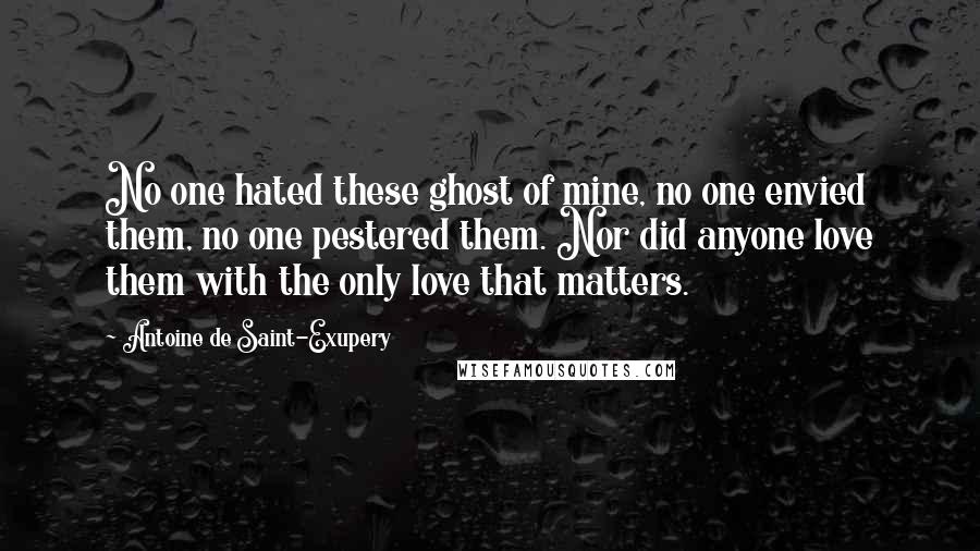 Antoine De Saint-Exupery Quotes: No one hated these ghost of mine, no one envied them, no one pestered them. Nor did anyone love them with the only love that matters.