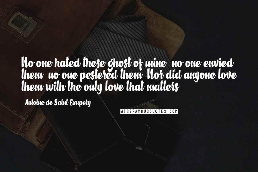 Antoine De Saint-Exupery Quotes: No one hated these ghost of mine, no one envied them, no one pestered them. Nor did anyone love them with the only love that matters.