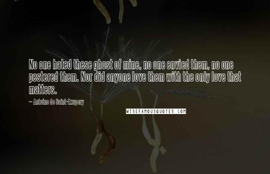 Antoine De Saint-Exupery Quotes: No one hated these ghost of mine, no one envied them, no one pestered them. Nor did anyone love them with the only love that matters.