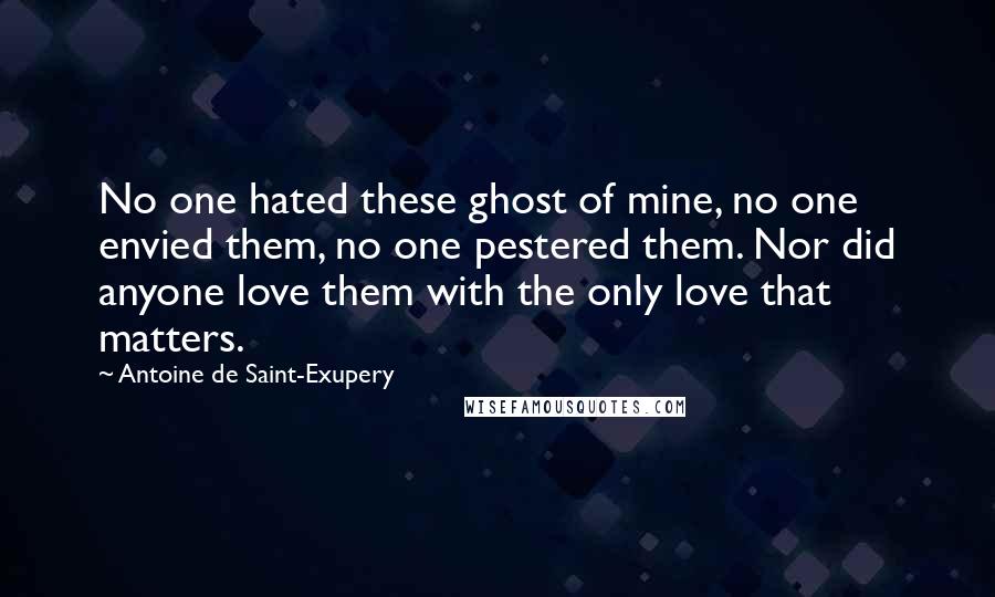 Antoine De Saint-Exupery Quotes: No one hated these ghost of mine, no one envied them, no one pestered them. Nor did anyone love them with the only love that matters.