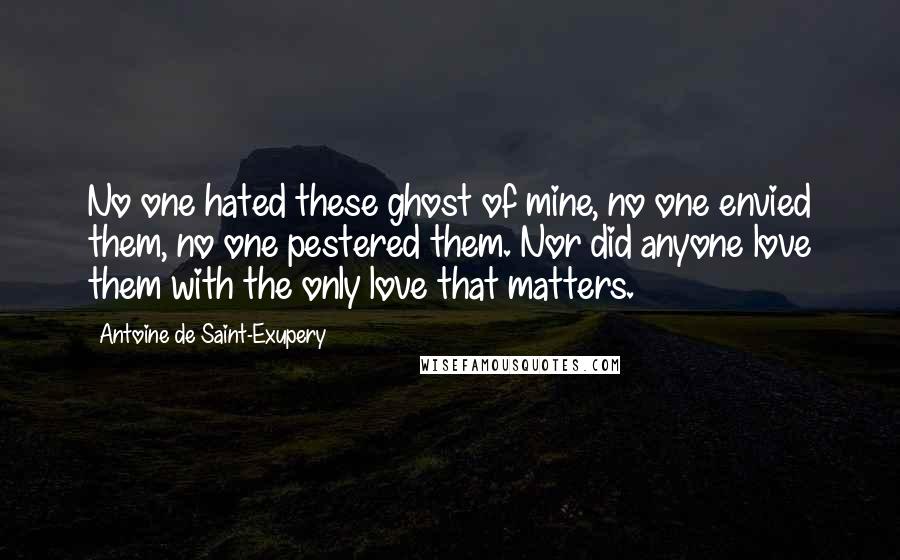 Antoine De Saint-Exupery Quotes: No one hated these ghost of mine, no one envied them, no one pestered them. Nor did anyone love them with the only love that matters.