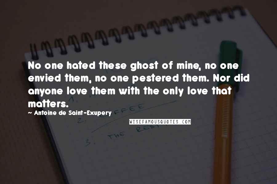 Antoine De Saint-Exupery Quotes: No one hated these ghost of mine, no one envied them, no one pestered them. Nor did anyone love them with the only love that matters.