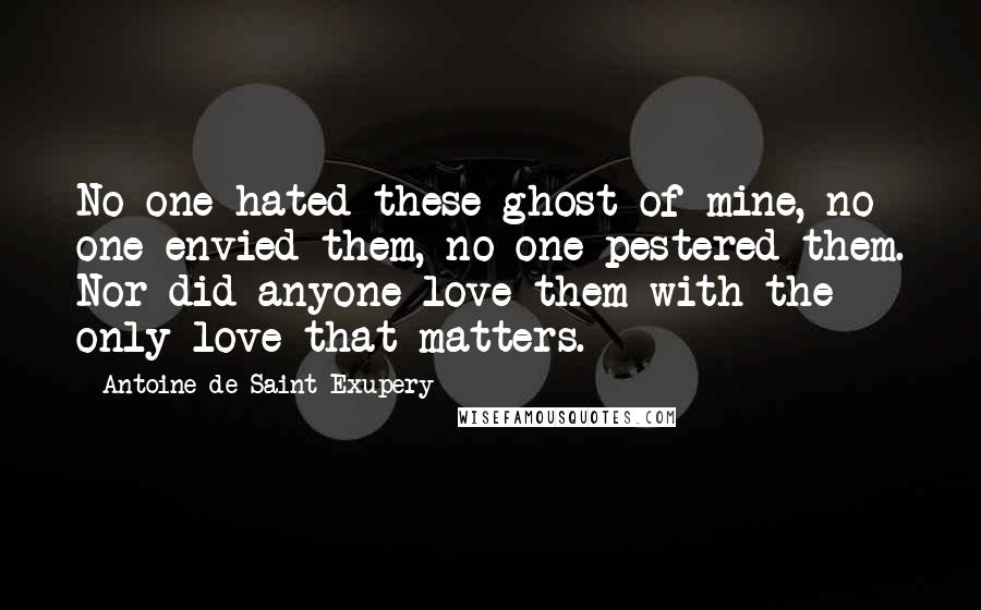 Antoine De Saint-Exupery Quotes: No one hated these ghost of mine, no one envied them, no one pestered them. Nor did anyone love them with the only love that matters.