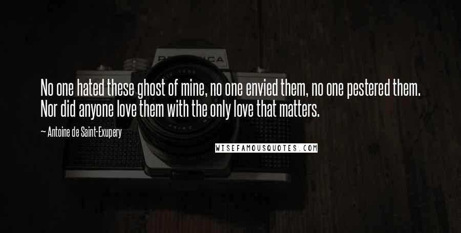 Antoine De Saint-Exupery Quotes: No one hated these ghost of mine, no one envied them, no one pestered them. Nor did anyone love them with the only love that matters.