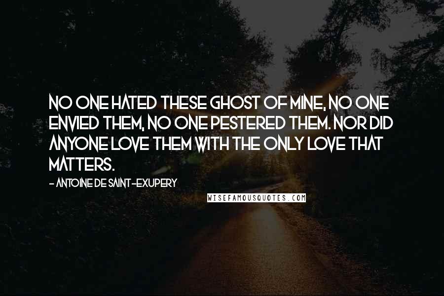 Antoine De Saint-Exupery Quotes: No one hated these ghost of mine, no one envied them, no one pestered them. Nor did anyone love them with the only love that matters.