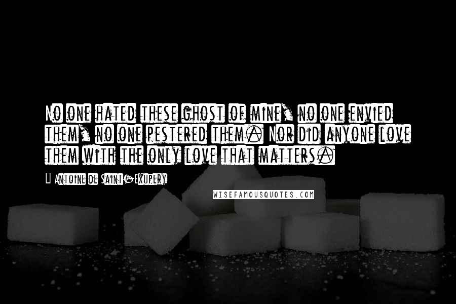 Antoine De Saint-Exupery Quotes: No one hated these ghost of mine, no one envied them, no one pestered them. Nor did anyone love them with the only love that matters.