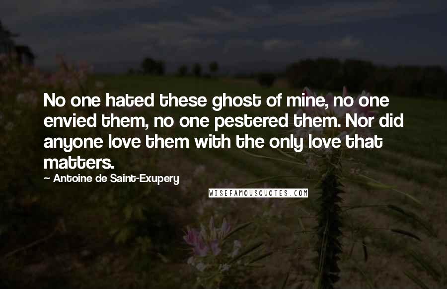 Antoine De Saint-Exupery Quotes: No one hated these ghost of mine, no one envied them, no one pestered them. Nor did anyone love them with the only love that matters.