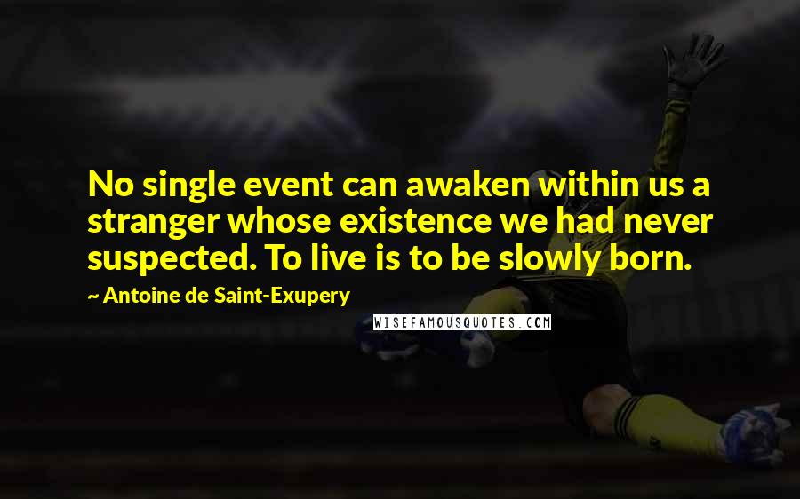 Antoine De Saint-Exupery Quotes: No single event can awaken within us a stranger whose existence we had never suspected. To live is to be slowly born.