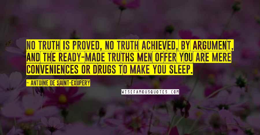 Antoine De Saint-Exupery Quotes: No truth is proved, no truth achieved, by argument, and the ready-made truths men offer you are mere conveniences or drugs to make you sleep.