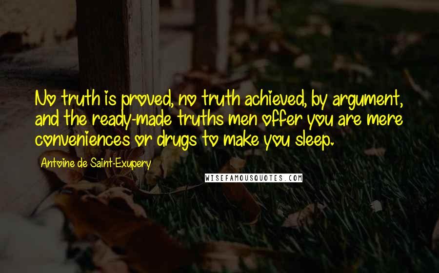 Antoine De Saint-Exupery Quotes: No truth is proved, no truth achieved, by argument, and the ready-made truths men offer you are mere conveniences or drugs to make you sleep.