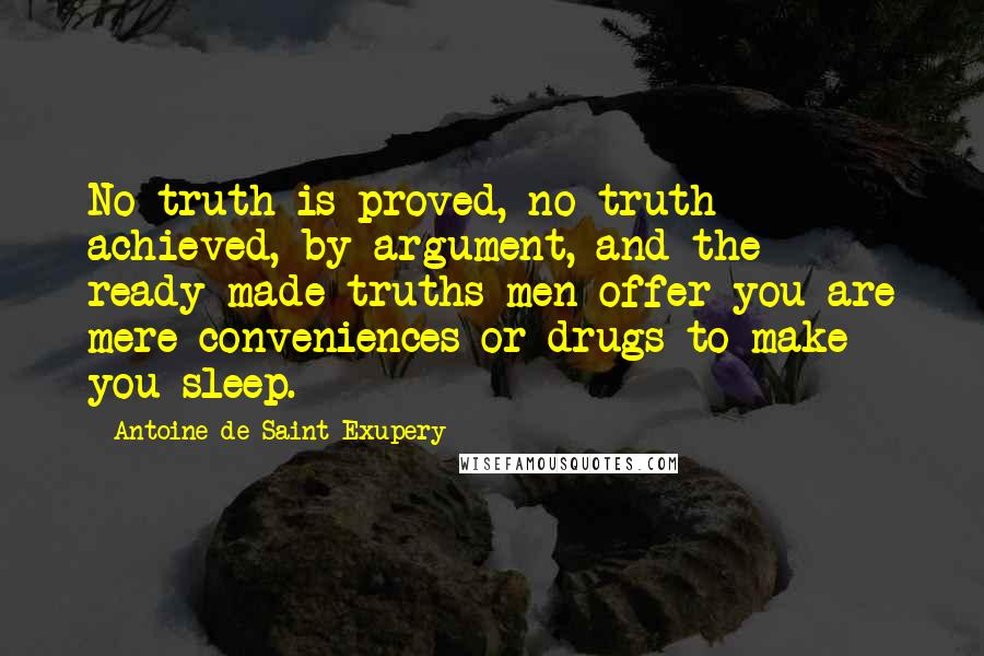 Antoine De Saint-Exupery Quotes: No truth is proved, no truth achieved, by argument, and the ready-made truths men offer you are mere conveniences or drugs to make you sleep.