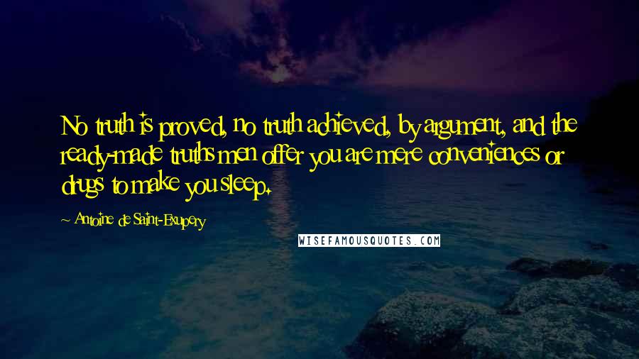 Antoine De Saint-Exupery Quotes: No truth is proved, no truth achieved, by argument, and the ready-made truths men offer you are mere conveniences or drugs to make you sleep.