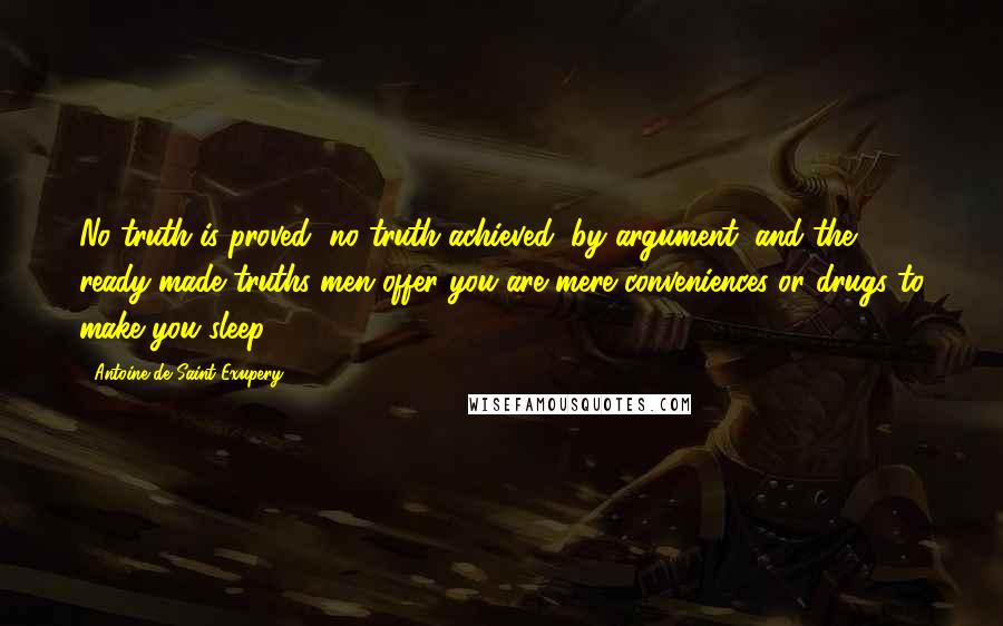 Antoine De Saint-Exupery Quotes: No truth is proved, no truth achieved, by argument, and the ready-made truths men offer you are mere conveniences or drugs to make you sleep.
