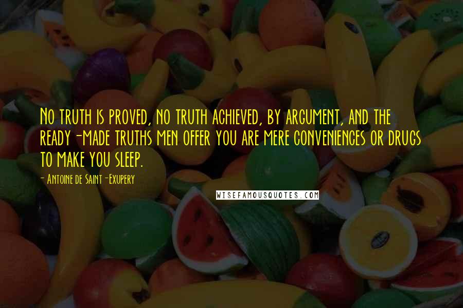 Antoine De Saint-Exupery Quotes: No truth is proved, no truth achieved, by argument, and the ready-made truths men offer you are mere conveniences or drugs to make you sleep.