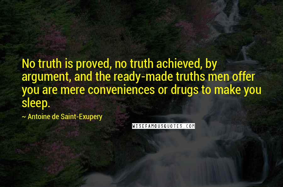 Antoine De Saint-Exupery Quotes: No truth is proved, no truth achieved, by argument, and the ready-made truths men offer you are mere conveniences or drugs to make you sleep.